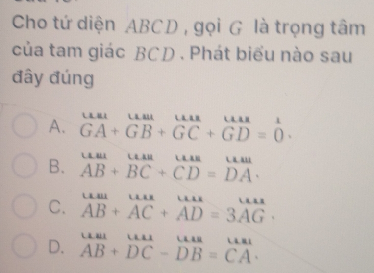 Cho tứ diện ABCD , gọi G là trọng tâm
của tam giác BCD. Phát biểu nào sau
đây đúng
A. beginarrayr uau+_ruura+_GGA+GB+GC+GD=0endarray .

B. overline AB+overline BC+overline CD=overline DA.
C. beginarrayr uur AB+AC+AD=3AGendarray.
D. beginarrayr uur AB+DCendarray beginarrayr uur DB=CAendarray.