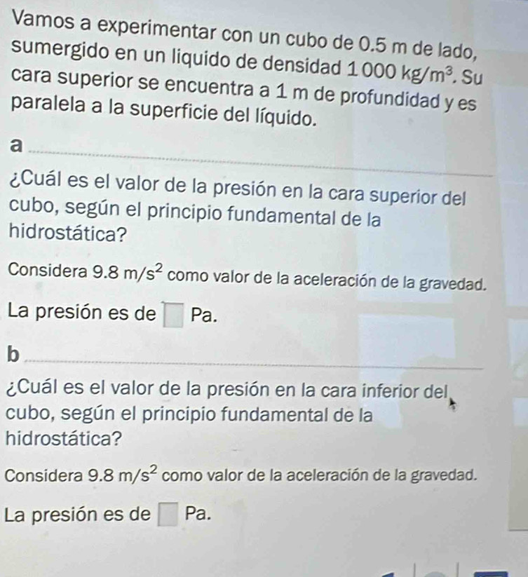 Vamos a experimentar con un cubo de 0.5 m de lado, 
sumergido en un liquido de densidad 1000kg/m^3 Su 
cara superior se encuentra a 1 m de profundidad y es 
paralela a la superficie del líquido. 
_a 
¿Cuál es el valor de la presión en la cara superior del 
cubo, según el principio fundamental de la 
hidrostática? 
Considera 9.8m/s^2 como valor de la aceleración de la gravedad. 
La presión es de Pa. 
_b 
¿Cuál es el valor de la presión en la cara inferior del 
cubo, según el principio fundamental de la 
hidrostática? 
Considera 9.8m/s^2 como valor de la aceleración de la gravedad. 
La presión es de Pa.