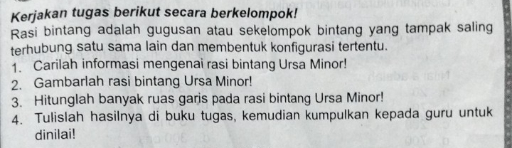 Kerjakan tugas berikut secara berkelompok! 
Rasi bintang adalah gugusan atau sekelompok bintang yang tampak saling 
terhubung satu sama lain dan membentuk konfigurasi tertentu. 
1. Carilah informasi mengenai rasi bintang Ursa Minor! 
2. Gambarlah rasi bintang Ursa Minor! 
3. Hitunglah banyak ruas garis pada rasi bintang Ursa Minor! 
4. Tulislah hasilnya di buku tugas, kemudian kumpulkan kepada guru untuk 
dinilai!