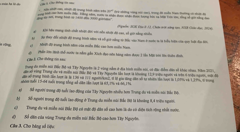 a mùa hạ là do Cầu 1. Cho thông tin sau:
Nền nhiệt cao, nhiệt độ trung bình năm trên 20° (trừ những vùng núi cao), trong đó miền Nam thường có nhiệt độ
rung bình cao hơn miền Bắc. Hãng năm, nước ta nhận được nhận được lượng bức xa Mặt Trời lớn; tổng số giờ nằng dao
động tùy nơi, trung bình từ 1400 đến 3000 giờ/năm''.
(Nguồn: SGK Địa lí 12, Chân trời sáng tạo, NXB Giáo dục, 2024).
a) Khí hậu mang tinh chất nhiệt đới với nền nhiệt độ cao, số giờ nắng nhiều.
b)  Sự thay đổi nhiệt độ trung bình năm và số giờ nắng từ Bắc vào Nam ở nước ta là biểu hiện của quy luật địa đới.
n rộng, c) Nhiệt độ trung bình năm của miền Bắc cao hơn miền Nam.
() Phần lớn lãnh thổ nước ta nằm gần Xích đạo nên hàng năm được 2 lần Mặt trời lên thiên đinh.
Cầu 2. Cho thông tin sau:
Trung du miền núi Bắc Bộ và Tây Nguyên là 2 vùng nằm ở địa hình miền núi, có đặc điểm dân số khác nhau. Năm 2021,
dân số vùng Trung du và miền núi Bắc Bộ và Tây Nguyên lần lượt là khoảng 12,9 triệu người và trên 6 triệu người, mật độ
dân số trung bình lần lượt là là 136 và 111 người/km2, tỉ lệ gia tăng dân số tự nhiên lần lượt là 1,05% và 1,25%, tỉ trọng
nhóm tuổi 15-64 tuổi trong tổng số dân lần lượt là 65,1% và 66,1%.
a) Số người trong độ tuổi lao động của Tây Nguyên nhiều hơn Trung du và miền núi Bắc Bộ.
b) Số người trong độ tuổi lao động ở Trung du miền núi Bắc Bộ là khoảng 8,4 triệu người.
c)Trung du và miền núi Bắc Bộ có mật độ dân số cao hơn là do có diện tích rộng nhất nước.
d) Số dân của vùng Trung du miền núi Bắc Bộ cao hơn Tây Nguyên.
Câu 3. Cho bảng số liệu: