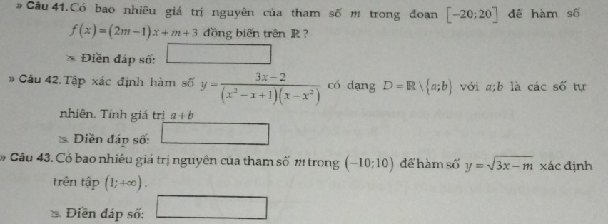 Câu 41.Có bao nhiêu giá trị nguyên của tham số m trong đoạn [-20;20] để hàm số
f(x)=(2m-1)x+m+3 đồng biến trên R ? 
Điền đáp số: □ 
» Câu 42. Tập xác định hàm số y= (3x-2)/(x^2-x+1)(x-x^2)  có dạng D=R| a;b với a; b là các số tự 
nhiên. Tính giá trị a+b
Điền đáp số: frac  frac f(x)(frac )(frac )
Câu 43. Có bao nhiêu giá trị nguyên của tham số 1 trong (-10;10) để hàm số y=sqrt(3x-m) xác định 
trên tập (1;+∈fty ). 
Điền đáp số: