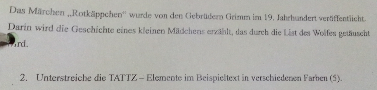 Das Märchen „,Rotkäppchen'' wurde von den Gebrüdern Grimm im 19. Jahrhundert veröffentlicht. 
Darin wird die Geschichte eines kleinen Mädchens erzählt, das durch die List des Wolfes getäuscht 
ard. 
2. Unterstreiche die TATTZ - Elemente im Beispieltext in verschiedenen Farben (5).