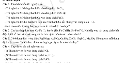 Tiền hành bốn thí nghiệm sau: 
- Thí nghiệm 1: Nhúng thanh Fe vào dung dịch FeCl_3
- Thí nghiệm 2: Nhúng thanh Fe vào dung dịch CuSO4; 
- Thí nghiệm 3: Nhúng thanh Cu vào dung dịch FeCl₃; 
- Thí nghiệm 4: Cho thanh Fe tiếp xúc với thanh Cu rồi nhúng vào dung dịch HCl. 
Hỏi có bao nhiêu trường hợp xảy ra sự ăn mòn điện hóa học? 
Câu 2. Cho các hợp kim sau: Cu-Fe (1); Zn-Fe(11); Fe-C(111); Sn-Fe (IV). Khi tiếp xúc với dung dịch chất 
điện li thì số hợp kim mà trong đó Fe đều bị ăn mòn trước là bao nhiêu? 
Câu 3. Có 6 dung dịch riêng biệt: Fe(NO_3)_3, AgNO_3, CuSO_4, ZnCl_2, Na_2SO_4, MgSO_4 Nhúng vào mỗi dung 
dịch một thanh Cu. Có bao nhiêu trường hợp xảy ra ăn mòn hóa học? 
Câu 4. Thực hiện các thí nghiệm sau: 
(1) Thá một viên Fe vào dung dịch HCl. 
(2) Thả một viên Fe vào dung dịch Cu(NO_3)_2
(3) Thá một viên Fe vào dung dịch FeCl_3.