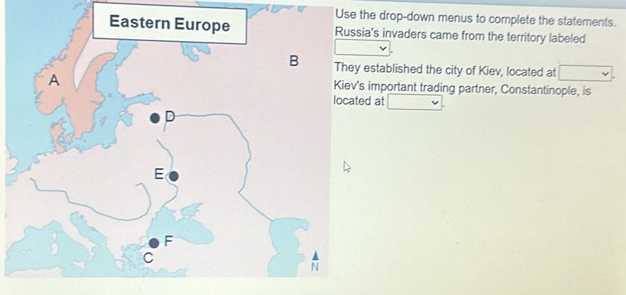 Use the drop-down menus to complete the statements. 
Eastern Europe Russia's invaders came from the territory labeled 
B They established the city of Kiev, located at 
A Kiev's important trading partner, Constantinople, is 
located at 
D 
E 
F 
C 
N