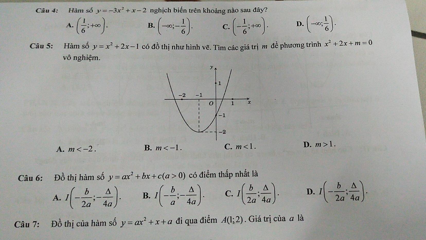 Hàm số y=-3x^2+x-2 nghịch biến trên khoảng nào sau đây?
A. ( 1/6 ;+∈fty ). (-∈fty ;- 1/6 ). C. (- 1/6 ;+∈fty ). D. (-∈fty ; 1/6 ). 
B.
Câu 5: Hàm số y=x^2+2x-1 có đồ thị như hình vẽ. Tìm các giá trịm để phương trình x^2+2x+m=0
vô nghiệm.
A. m . B. m . C. m<1</tex>.
D. m>1. 
Câu 6: Đồ thị hàm số y=ax^2+bx+c(a>0) có điểm thấp nhất là
A. I(- b/2a ;- △ /4a ). B. I(- b/a ;- △ /4a ). C. I( b/2a ; △ /4a ). D. I(- b/2a ; △ /4a ). 
Câu 7: Đồ thị của hàm số y=ax^2+x+a đi qua điểm A(1;2). Giá trị của α là