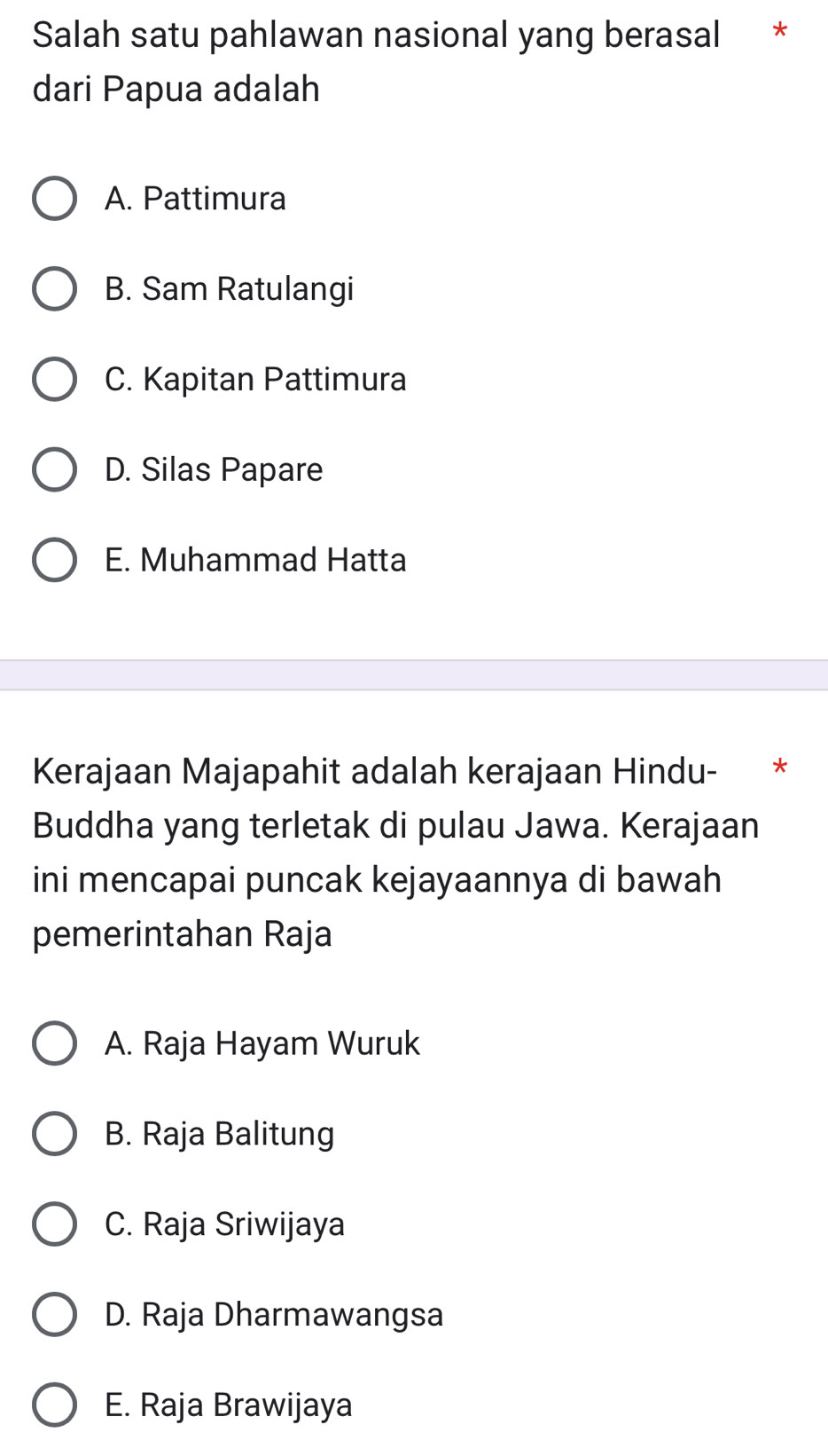 Salah satu pahlawan nasional yang berasal *
dari Papua adalah
A. Pattimura
B. Sam Ratulangi
C. Kapitan Pattimura
D. Silas Papare
E. Muhammad Hatta
Kerajaan Majapahit adalah kerajaan Hindu- *
Buddha yang terletak di pulau Jawa. Kerajaan
ini mencapai puncak kejayaannya di bawah
pemerintahan Raja
A. Raja Hayam Wuruk
B. Raja Balitung
C. Raja Sriwijaya
D. Raja Dharmawangsa
E. Raja Brawijaya