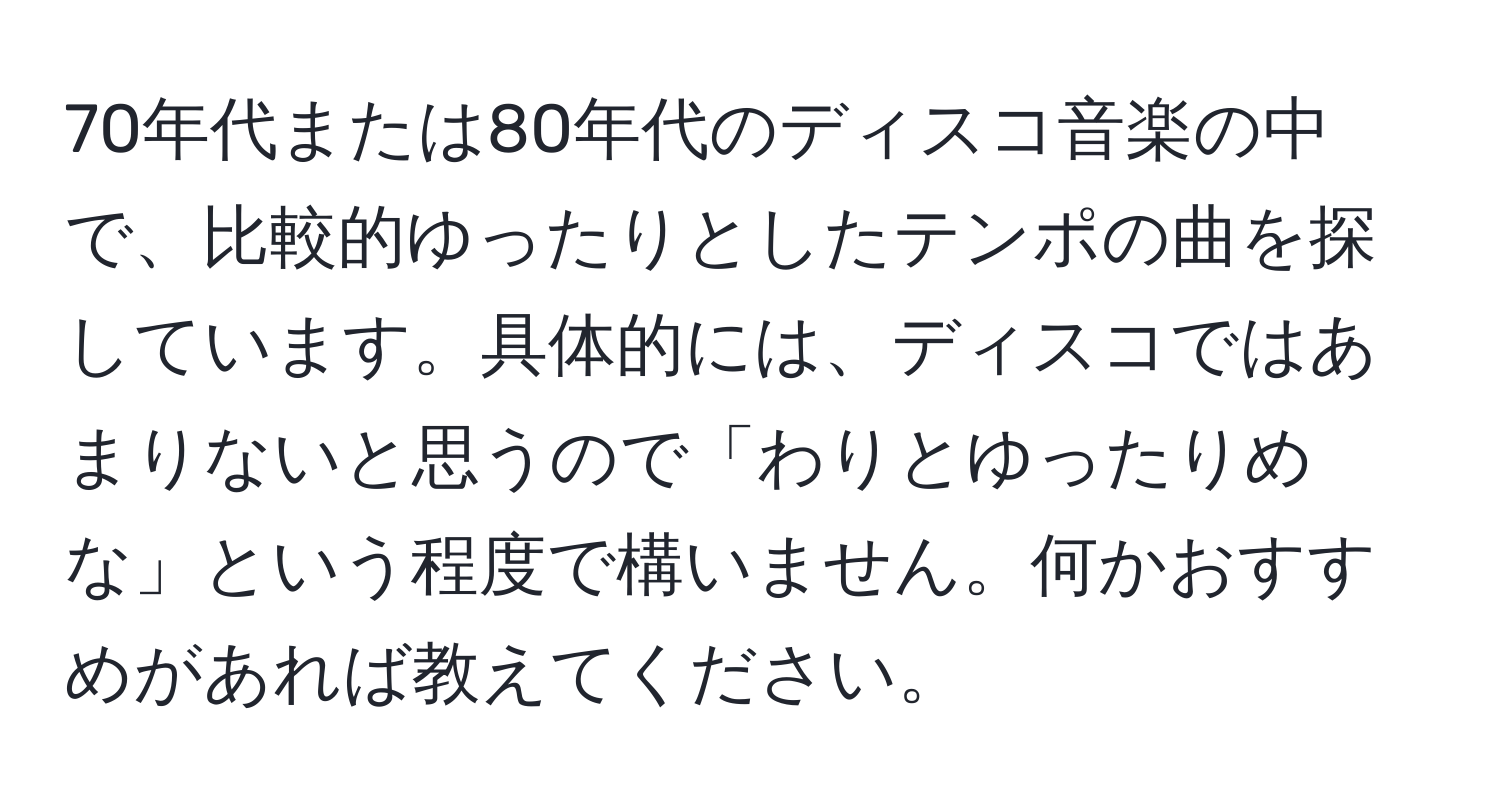 70年代または80年代のディスコ音楽の中で、比較的ゆったりとしたテンポの曲を探しています。具体的には、ディスコではあまりないと思うので「わりとゆったりめな」という程度で構いません。何かおすすめがあれば教えてください。