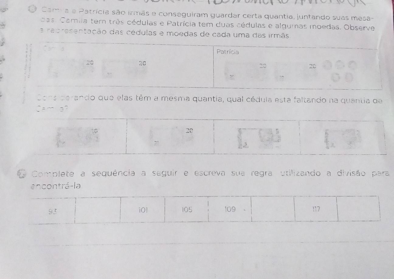 Camia e Patrícia são irmãs e conseguiram guardar certa quantia, juntando suas mesa- 
das. Camila tem três cédulas e Patrícia tem duas cédulas e algumas moedas. Observe 
a representação das cédulas e moedas de cada uma das irmãs 
Cons derando que elas têm a mesma quantia, qual cédula esta faltando na quantia de 
Camla? 
Complete a sequência a seguir e escreva sua regra utilizando a divisão para 
encontrá-la