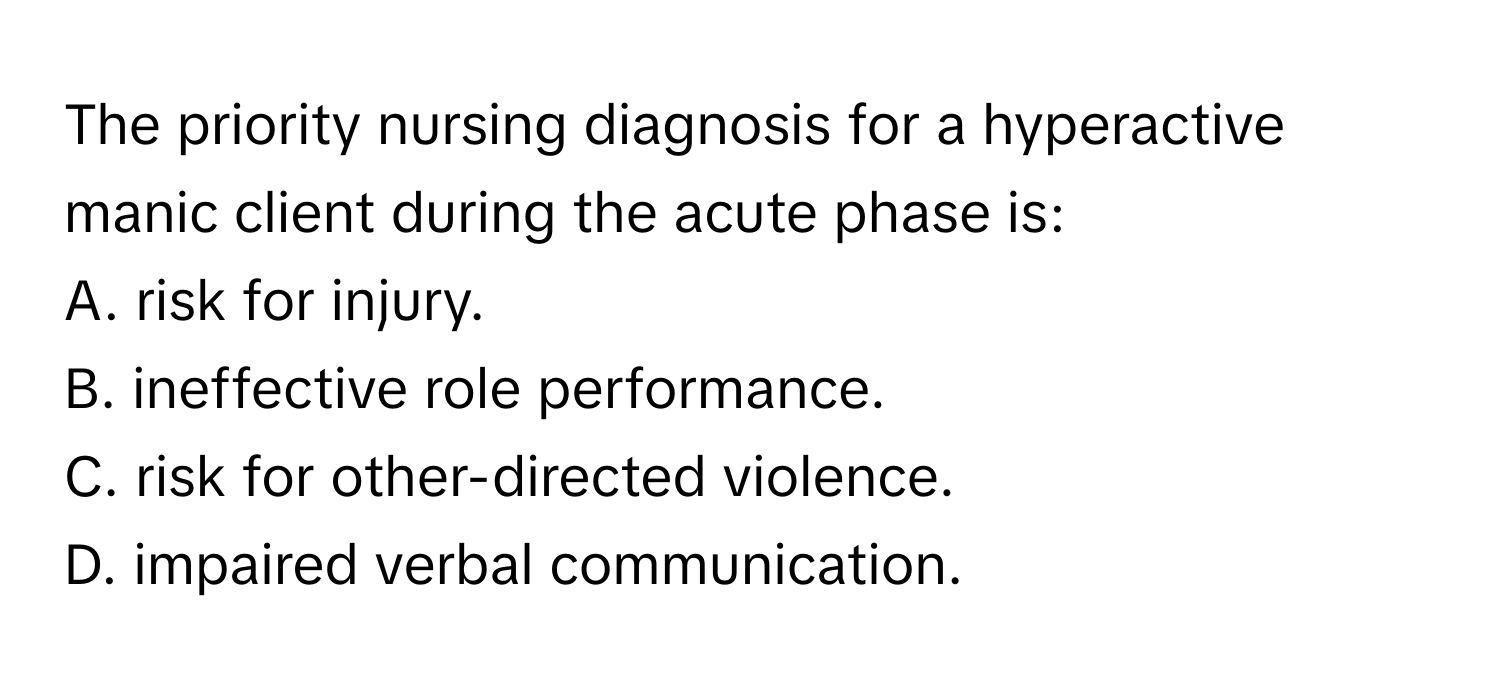 The priority nursing diagnosis for a hyperactive manic client during the acute phase is:

A. risk for injury.
B. ineffective role performance.
C. risk for other-directed violence.
D. impaired verbal communication.