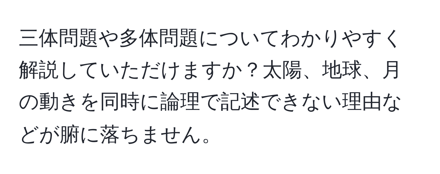 三体問題や多体問題についてわかりやすく解説していただけますか？太陽、地球、月の動きを同時に論理で記述できない理由などが腑に落ちません。