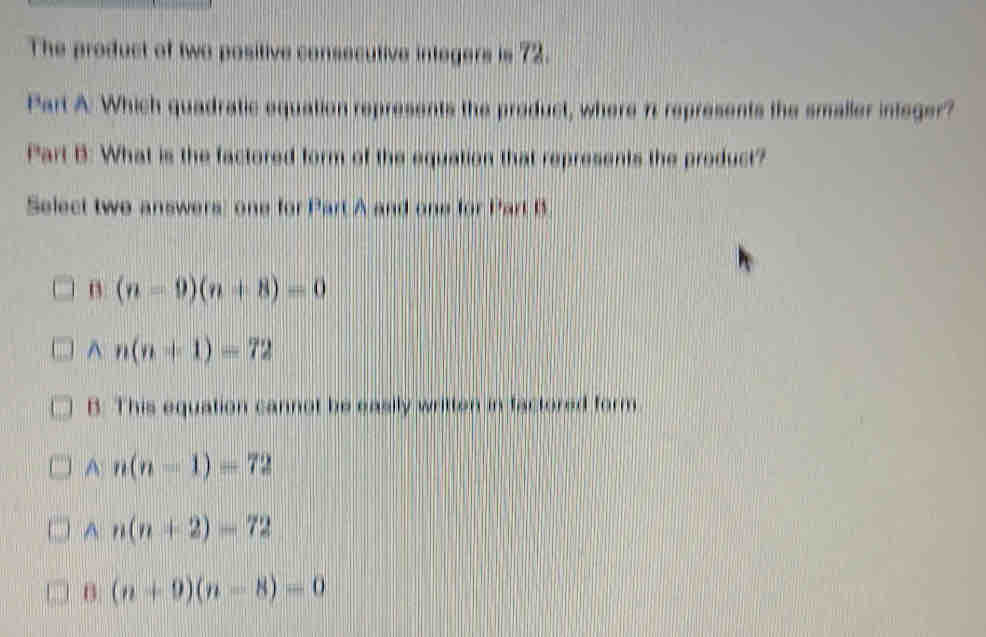 The product of two positive consecutive integers is 72.
Part A: Which quadratic equation represents the preduct, where 7 represents the smaller integer?
Part B: What is the factored form of the equation that represents the product?
Select two answers: one for Part A and one for Part B.
B (n-9)(n+8)=0
^ n(n+1)=72
B: This equation cannot be easily written in factored form
A n(n-1)=72
A n(n+2)=72
B (n+9)(n-8)=0