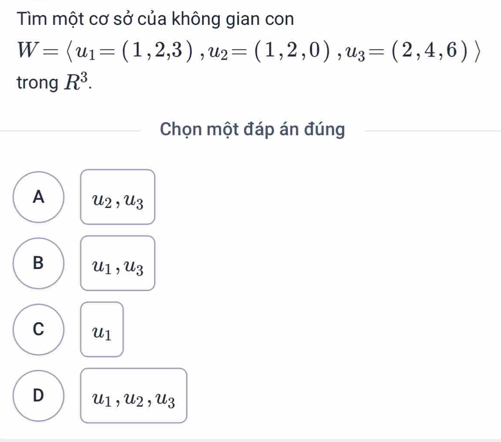 Tìm một cơ sở của không gian con
W=langle u_1=(1,2,3),u_2=(1,2,0),u_3=(2,4,6)rangle
trong R^3. 
Chọn một đáp án đúng
A u_2, u_3
B u_1, u_3
C u_1
D u_1, u_2, u_3