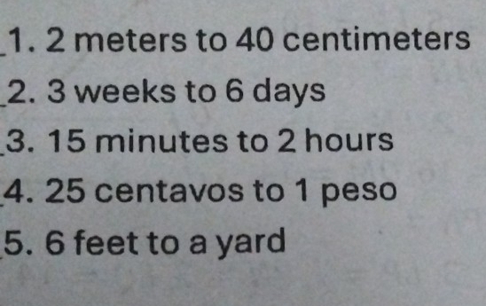 2 meters to 40 centimeters
_2. 3 weeks to 6 days
3. 15 minutes to 2 hours
4. 25 centavos to 1 peso
5. 6 feet to a yard