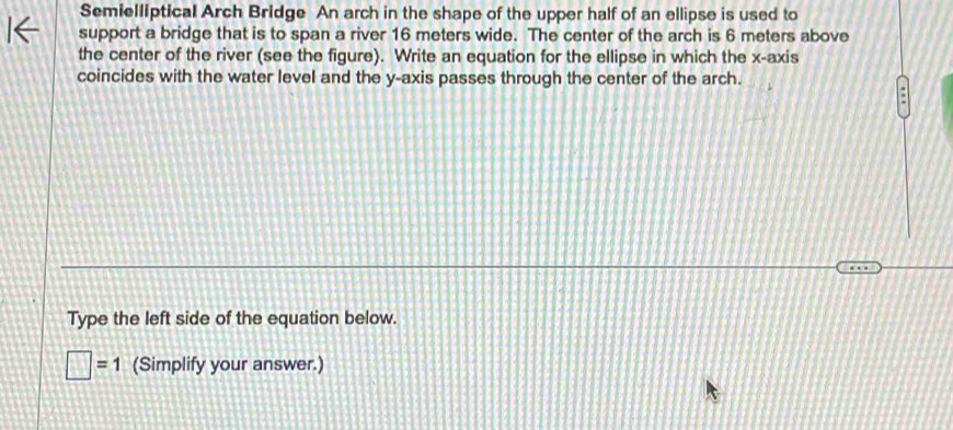 Semielliptical Arch Bridge An arch in the shape of the upper half of an ellipse is used to 
support a bridge that is to span a river 16 meters wide. The center of the arch is 6 meters above 
the center of the river (see the figure). Write an equation for the ellipse in which the x-axis 
coincides with the water level and the y-axis passes through the center of the arch. 
Type the left side of the equation below.
□ =1 (Simplify your answer.)