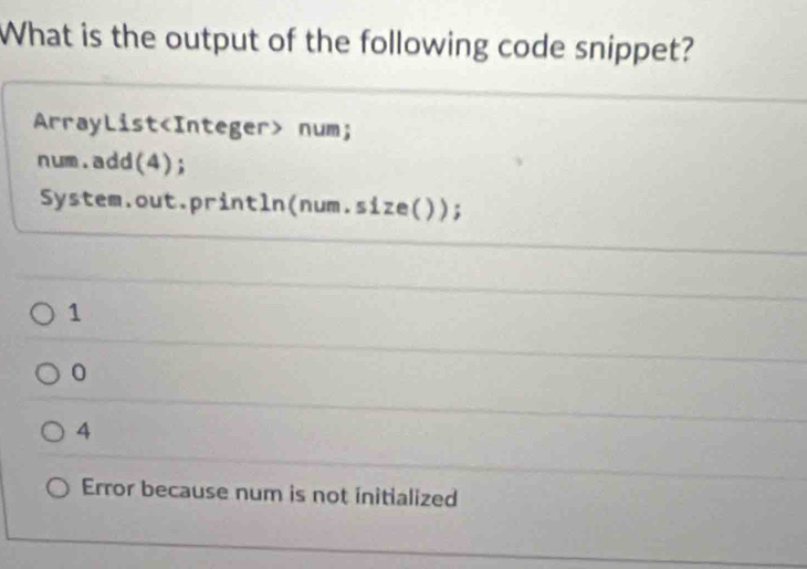 What is the output of the following code snippet?
ArrayList num;
num.add(4);
System.out.println(num.size( ));
1
0
4
Error because num is not initialized