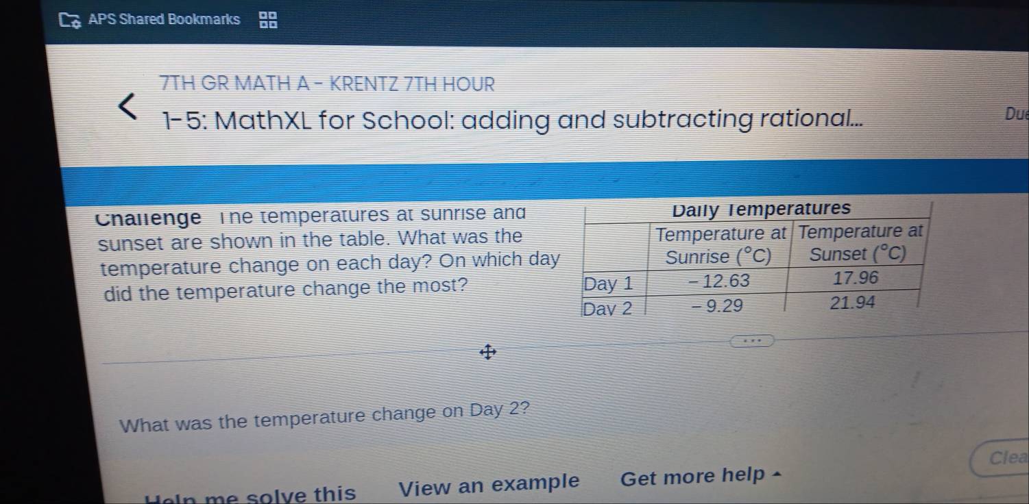 APS Shared Bookmarks
7TH GR MATH A - KRENTZ 7TH HOUR
1-5: MathXL for School: adding and subtracting rational...
Due
Challenge   The temperatures at sunrise and
sunset are shown in the table. What was the
temperature change on each day? On which da
did the temperature change the most? 
What was the temperature change on Day 2?
Clea
e  sol e this View an example Get more help -