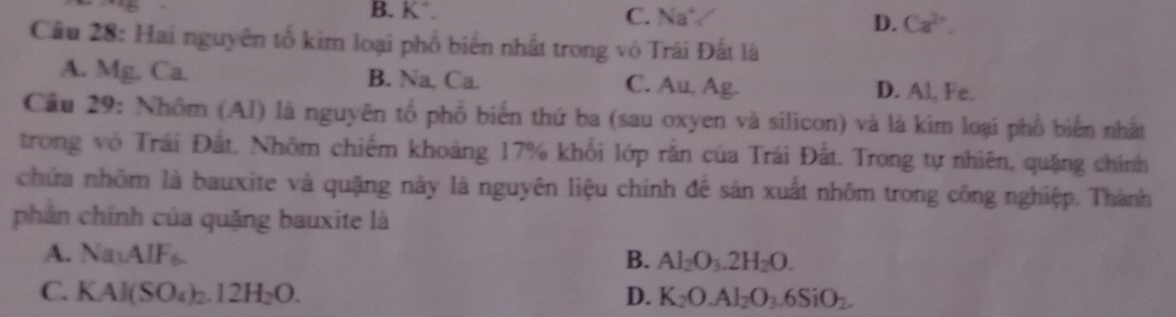 B. K. C. Na°
D. Ca^(2+), 
Cầu 28: Hai nguyên tổ kim loại phố biển nhất trong vô Trái Đất là
A. Mg, Ca. B. Na, Ca C. Au, Ag. D. Al, Fe.
Cầu 29: Nhôm (Al) là nguyên tổ phố biến thứ ba (sau oxyen và silicon) và là kim loại phố biển nhất
trong vô Trái Đất. Nhôm chiếm khoảng 17% khối lớp rắn của Trái Đất. Trong tự nhiên, quặng chính
chứa nhôm là bauxite và quặng này là nguyên liệu chính đê sản xuất nhôm trong công nghiệp. Thành
phân chính của quặng bauxite là
A. Na_3AIF_6. B. Al_2O_3.2H_2O.
C. KAl(SO_4)_2.12H_2O. D. K_2O.Al_2O_3.6SiO_2.