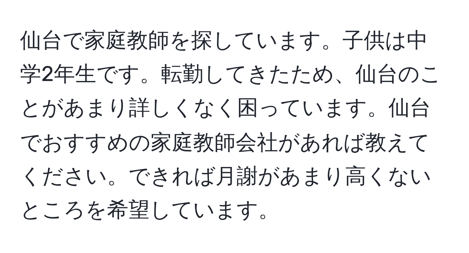 仙台で家庭教師を探しています。子供は中学2年生です。転勤してきたため、仙台のことがあまり詳しくなく困っています。仙台でおすすめの家庭教師会社があれば教えてください。できれば月謝があまり高くないところを希望しています。