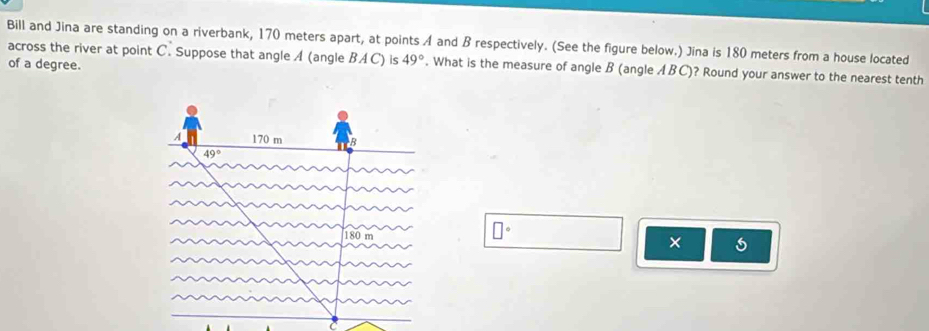 Bill and Jina are standing on a riverbank, 170 meters apart, at points A and B respectively. (See the figure below.) Jina is 180 meters from a house located
across the river at point C. Suppose that angle A (angle BAC) is 49°. What is the measure of angle B (angle ABC)? Round your answer to the nearest tenth
of a degree.
□°
×