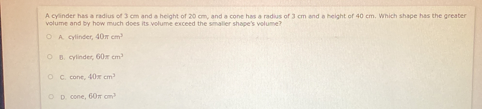 A cylinder has a radius of 3 cm and a height of 20 cm, and a cone has a radius of 3 cm and a height of 40 cm. Which shape has the greater
volume and by how much does its volume exceed the smaller shape's volume?
A. cylinder, 40π cm^3
B. cylinder, 60π cm^3
C. cone, 40π cm^3
D. cone, 60π cm^3