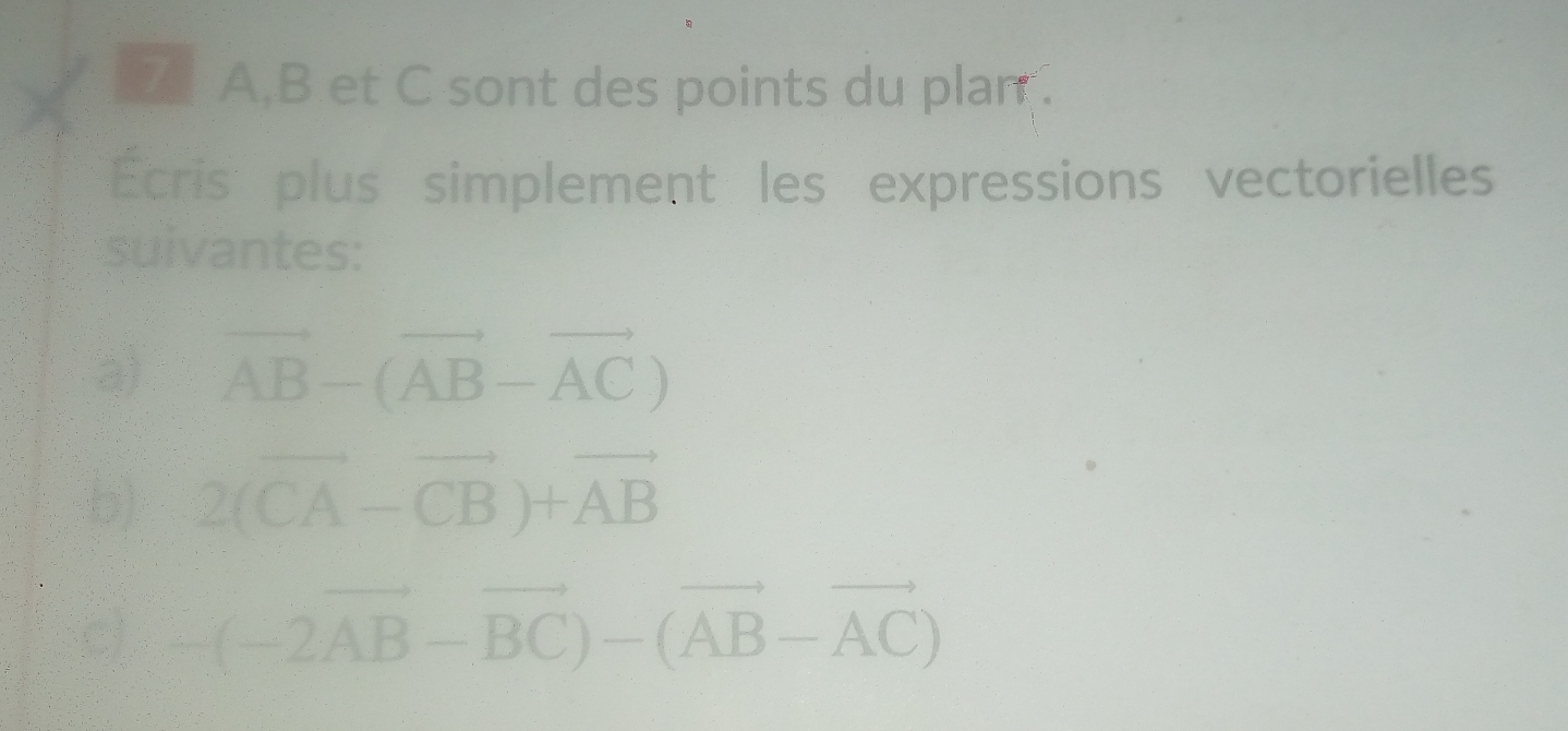 A, B et C sont des points du plan . 
Écris plus simplement les expressions vectorielles 
suivantes: 
3) vector AB-(vector AB-vector AC)
b) 2(vector CA-vector CB)+vector AB
C) -(-2vector AB-vector BC)-(vector AB-vector AC)