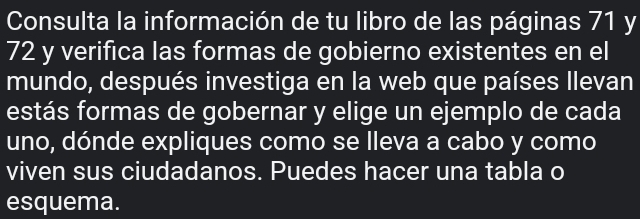 Consulta la información de tu libro de las páginas 71 y
72 y verifica las formas de gobierno existentes en el 
mundo, después investiga en la web que países llevan 
estás formas de gobernar y elige un ejemplo de cada 
uno, dónde expliques como se lleva a cabo y como 
viven sus ciudadanos. Puedes hacer una tabla o 
esquema.