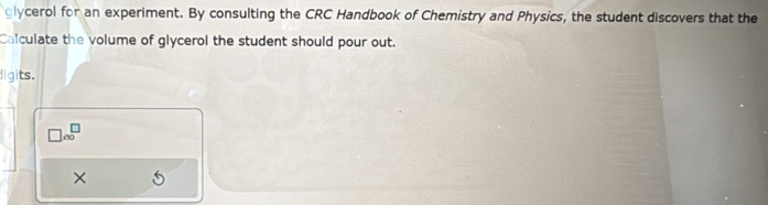 glycerol for an experiment. By consulting the CRC Handbook of Chemistry and Physics, the student discovers that the 
Calculate the volume of glycerol the student should pour out. 
igits. 
×