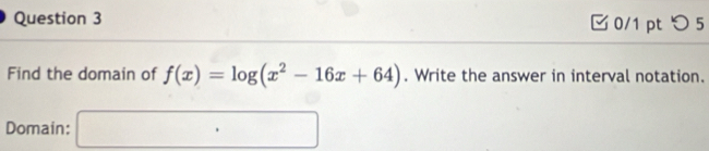 つ 5 
Find the domain of f(x)=log (x^2-16x+64). Write the answer in interval notation. 
Domain: □