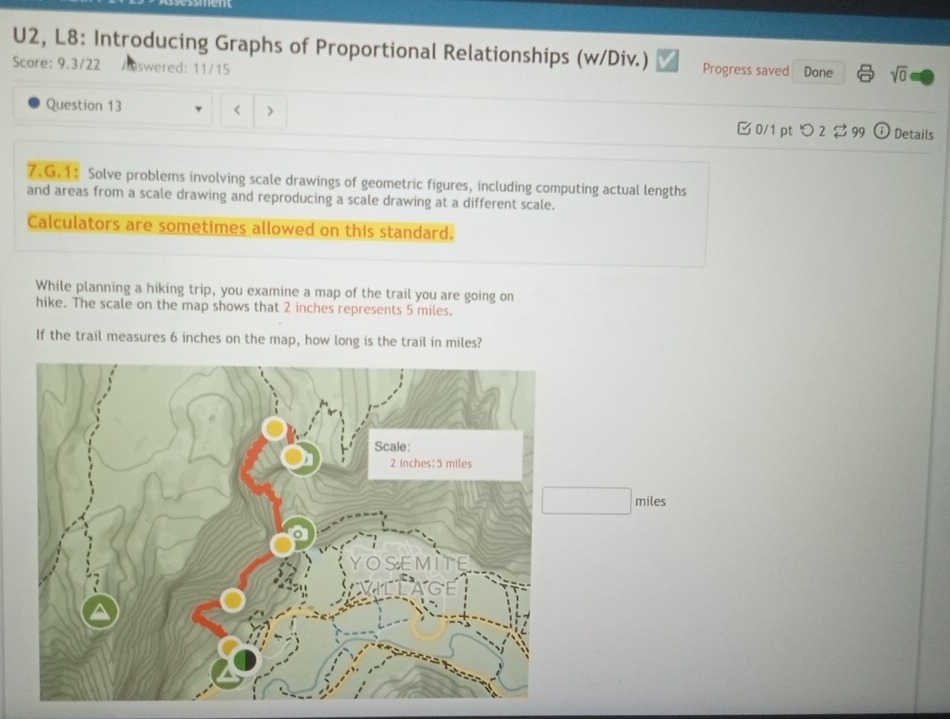 U2, L8: Introducing Graphs of Proportional Relationships (w/Div.) Progress saved Done sqrt(0) 
Score: 9.3/22 Answered: 11/15 
Question 13 < > 0/1 pt つ 2 29 odot Details 
7.G.1: Solve problems involving scale drawings of geometric figures, including computing actual lengths 
and areas from a scale drawing and reproducing a scale drawing at a different scale. 
Calculators are sometimes allowed on this standard. 
While planning a hiking trip, you examine a map of the trail you are going on 
hike. The scale on the map shows that 2 inches represents 5 miles. 
If the trail measures 6 inches on the map, how long is the trail in miles?
miles