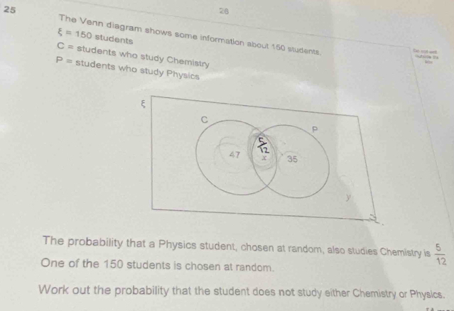 26
25 The Venn diagram shows some information about 150 students.
xi =150 students
Do not welt
C= students who study Chemistry
P= students who study Physics
The probability that a Physics student, chosen at random, also studies Chemistry is  5/12 
One of the 150 students is chosen at random.
Work out the probability that the student does not study either Chemistry or Physics.