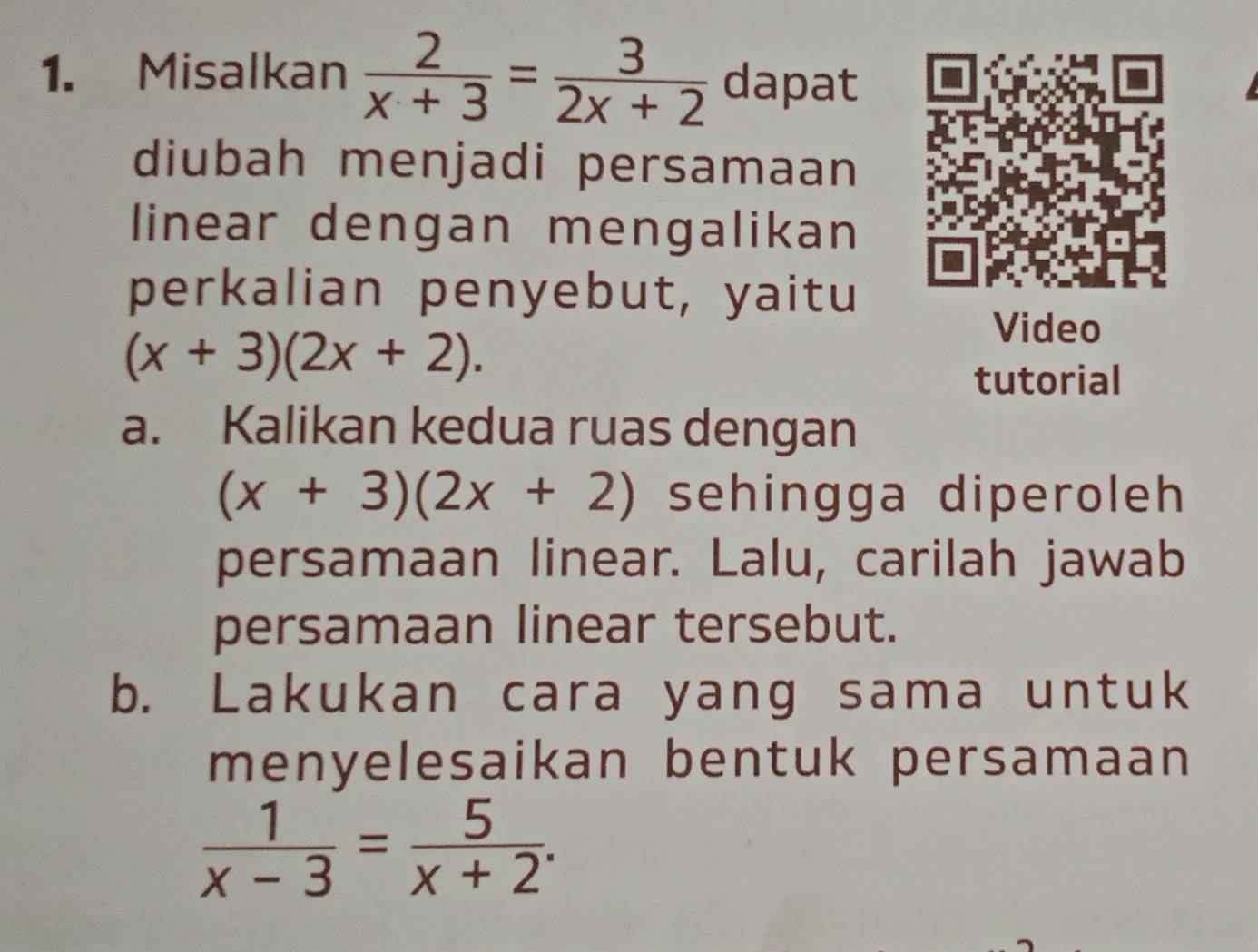 Misalkan  2/x+3 = 3/2x+2  dapat 
diubah menjadi persamaan 
linear dengan mengalikan 
perkalian penyebut, yaitu 
Video
(x+3)(2x+2). 
tutorial 
a. Kalikan kedua ruas dengan
(x+3)(2x+2) sehingga diperoleh 
persamaan linear. Lalu, carilah jawab 
persamaan linear tersebut. 
b. Lakukan cara yang sama untuk 
menyelesaikan bentuk persamaan
 1/x-3 = 5/x+2 .