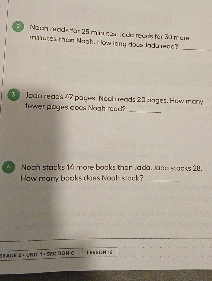 Noah reads for 25 minutes. Jada reads for 30 more
minutes than Noah. How long does Jada read?_ 
3 Jada reads 47 pages. Noah reads 20 pages. How many 
fewer pages does Noah read?_ 
4 Noah stacks 14 more books than Jada. Jada stacks 28. 
How many books does Noah stack?_ 
GRADE 2 • UNIT 1 • SECTION C LESSON 16