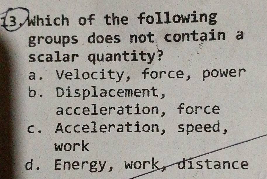 13,Which of the following
groups does not contạin a
scalar quantity?
a. Velocity, force, power
b. Displacement,
acceleration, force
c. Acceleration, speed,
work
d. Energy, work, distance