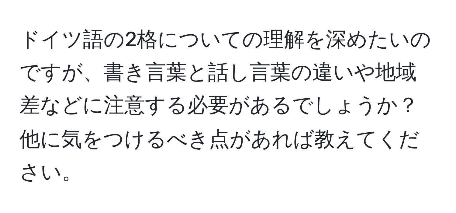 ドイツ語の2格についての理解を深めたいのですが、書き言葉と話し言葉の違いや地域差などに注意する必要があるでしょうか？他に気をつけるべき点があれば教えてください。