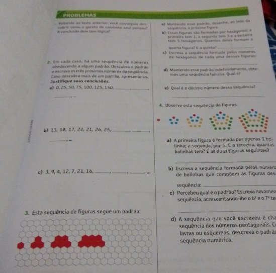 PROBLEMAS
Voltando ao texto anterión: vacê conseguiu des
A conclusão dele tem lógica cobrir comu a gároto de camiseta azul persou? A) Mantendo esse padrão, desenhe, ao lado da
sequência, a próxima figura.
b) Essas figuras são formadas por hexágonos: a
primeira tem 1, a segunda tem 3 e a terceira
tem 5 hexágonos. Quantos deles formam a
r ta fimara' E  a mént 
_
c) Escreva a sequência formada pelos números
2. Em cada caso, há uma sequência de números de hexágonos de cada uma dessas figuras
obedecendo a algum padrão. Descubra o padrão
_
e escreva os três próximos números da sequência. d) Mantendo esse padrão indefinidamente, obte
Caso descubra mais de um padrão, apresente-os.
Justifique suas conclusões. mos uma sequência famosa. Qual é?
) 0, 25, 50, 75, 100, 125, 150. _._ e) Qual é o décimo número dessa sequência?
_
. …·
_
4. Observe esta sequência de figuras:
b)13, 18, 17, 22, 21, 26, 25, _ _
_, .. a) A primeira figura é formada por apenas 1 bo-
linha; a segunda, por 5. É a terceira, quantas
bolinhas tem? E as duas figuras seguintes?
_
c) 3, 9, 4, 12, 7, 21, 16, __,_ ,'''  b) Escreva a sequência formada pelos número
de bolinhas que compõem as figuras des
sequência:_
c) Percebeu qual é o padrão? Escreva novamer
sequência, acrescentando-lhe o 6^3 e o 7^4 te
3. Esta sequência de figuras segue um padrão:
_
d) A sequência que você escreveu é cha
sequência dos números pentagonais. 
lavras ou esquemas, descreva o padrão
sequência numérica.