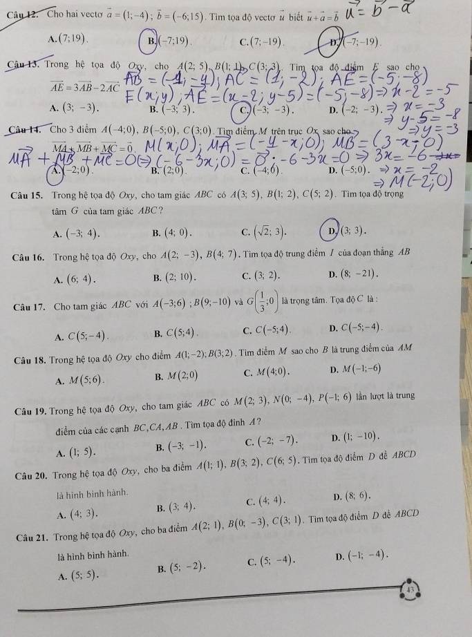 Cho hai vecto vector a=(1;-4);vector b=(-6;15) Tìm tọa độ vectơ # biết vector u+vector a=vector b
A. (7;19). B. (-7;19). C. (7;-19). D. (-7;-19).
âu 13. Trong hệ tọa độ Oxy, cho A(2;5),B(1;1 C(3;3) Tim toa độ điểm E sao chọ
vector AE=3vector AB-2vector AC
A. (3;-3). B. (-3;3). C. (-3;-3). D. (-2;-3)
Câu 14. Cho 3 diểm A(-4;0),B(-5;0),C(3;0) Tìm điểm M trên trục Ox sao cho
vector MB+vector MC=vector 0
-2;0 B. (2;0) C. (-4;0). D. (-5;0).
Câu 15. Trong hệ tọa độ Oxy, cho tam giác ABC có A(3;5),B(1;2),C(5;2). Tìm tọa độ trọng
tâm G của tam giác ABC?
A. (-3;4). B. (4;0). C. (sqrt(2);3). D. (3;3).
Câu 16. Trong hệ tọa độ Oxy, cho A(2;-3),B(4;7). Tim tọa độ trung điểm / của đoạn thắng AB
A. (6;4). B. (2;10). C. (3;2). D. (8;-21).
Câu 17. Cho tam giác ABC với A(-3;6);B(9;-10) và G( 1/3 ;0) là trọng tâm. Tọa doC là :
A. C(5;-4). B. C(5;4). C. C(-5;4). D. C(-5;-4).
Câu 18. Trong hệ tọa độ Oxy cho điểm A(1;-2);B(3;2) Tim điểm M sao cho B là trung điểm của AM
A. M(5;6). B. M(2;0) C. M(4;0). D. M(-1;-6)
Câu 19. Trong hệ tọa độ Oxy, cho tam giác ABC có M(2;3),N(0;-4),P(-1;6) lần lượt là trung
điểm của các cạnh BC,CA, AB . Tìm tọa độ đỉnh A?
A. (1;5). B. (-3;-1). C. (-2;-7). D. (1;-10).
Câu 20. Trong hệ tọa độ Oxy, cho ba điểm A(1;1),B(3;2),C(6;5). Tim tọa độ điểm D đề ABCD
là hình binh hành.
A. (4;3). B. (3;4). C. (4;4). D. (8;6).
Câu 21. Trong hệ tọa độ Oxy, cho ba điểm A(2;1),B(0;-3),C(3;1).  Tìm tọa độ điểm D đễ ABCD
là hình bình hành.
A. (5;5). B. (5;-2). C. (5;-4). D. (-1;-4).
43