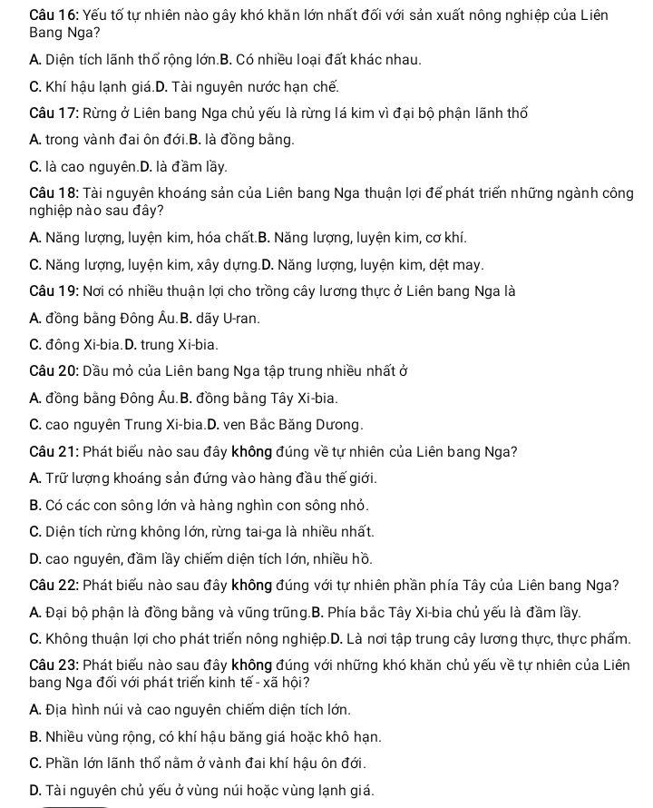 Yếu tố tự nhiên nào gây khó khăn lớn nhất đối với sản xuất nông nghiệp của Liên
Bang Nga?
A. Diện tích lãnh thổ rộng lớn.B. Có nhiều loại đất khác nhau.
C. Khí hậu lạnh giá.D. Tài nguyên nước hạn chế.
Câu 17: Rừng ở Liên bang Nga chủ yếu là rừng lá kim vì đại bộ phận lãnh thổ
A. trong vành đai ôn đới.B. là đồng bằng.
C. là cao nguyên.D. là đầm lầy.
Câu 18: Tài nguyên khoáng sản của Liên bang Nga thuận lợi để phát triển những ngành công
nghiệp nào sau đây?
A. Năng lượng, luyện kim, hóa chất.B. Năng lượng, luyện kim, cơ khí.
C. Năng lượng, luyện kim, xây dựng.D. Năng lượng, luyện kim, dệt may.
Câu 19: Nơi có nhiều thuận lợi cho trồng cây lương thực ở Liên bang Nga là
A. đồng bằng Đông Âu.B. dãy U-ran.
C. đông Xi-bia.D. trung Xi-bia.
Câu 20: Dầu mỏ của Liên bang Nga tập trung nhiều nhất ở
A. đồng bằng Đông Âu.B. đồng bằng Tây Xi-bia.
C. cao nguyên Trung Xi-bia.D. ven Bắc Băng Dưong.
Câu 21: Phát biểu nào sau đây không đúng về tự nhiên của Liên bang Nga?
A. Trữ lượng khoáng sản đứng vào hàng đầu thế giới.
B. Có các con sông lớn và hàng nghìn con sông nhỏ.
C. Diện tích rừng không lớn, rừng tai-ga là nhiều nhất.
D. cao nguyên, đầm lầy chiếm diện tích lớn, nhiều hồ.
Câu 22: Phát biểu nào sau đây không đúng với tự nhiên phần phía Tây của Liên bang Nga?
A. Đại bộ phận là đồng bằng và vũng trũng.B. Phía bắc Tây Xi-bia chủ yếu là đầm lầy.
C. Không thuận lợi cho phát triển nông nghiệp.D. Là nơi tập trung cây lương thực, thực phẩm.
Câu 23: Phát biểu nào sau đây không đúng với những khó khăn chủ yếu về tự nhiên của Liên
bang Nga đối với phát triển kinh tế - xã hội?
A. Địa hình núi và cao nguyên chiếm diện tích lớn.
B. Nhiều vùng rộng, có khí hậu băng giá hoặc khô hạn.
C. Phần lớn lãnh thổ nằm ở vành đai khí hậu ôn đới.
D. Tài nguyên chủ yếu ở vùng núi hoặc vùng lạnh giá.