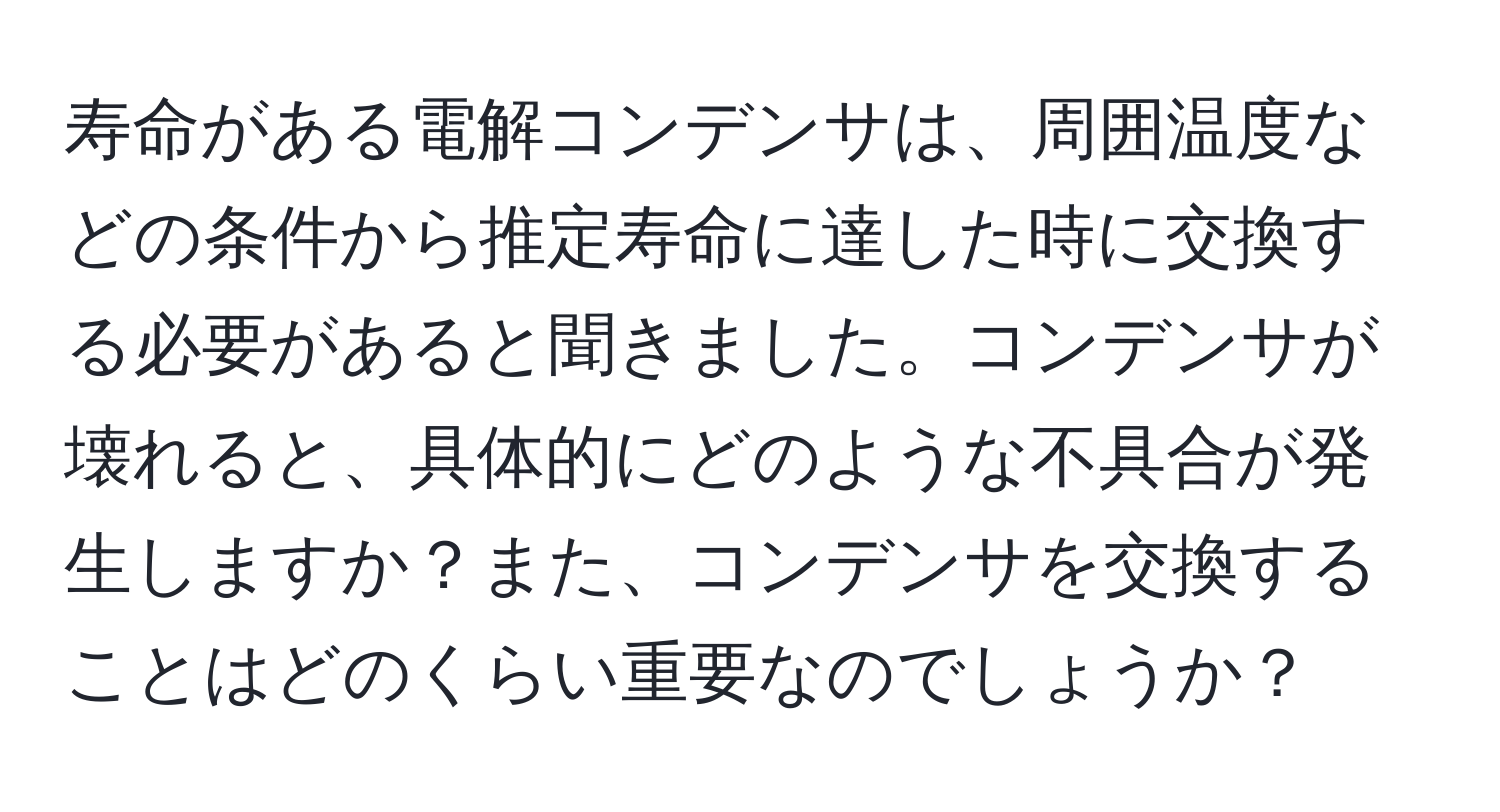 寿命がある電解コンデンサは、周囲温度などの条件から推定寿命に達した時に交換する必要があると聞きました。コンデンサが壊れると、具体的にどのような不具合が発生しますか？また、コンデンサを交換することはどのくらい重要なのでしょうか？