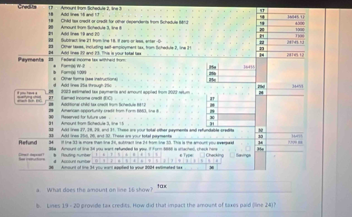 Credits 7 Amount from Schedule 2, line 3
17
18 Add lines 16 and 17 . 18 36045.12
19 Child tax credit or credit for other dependents from Schedule 8812 19 1000 6300
20 Amount from Schedule 3, line 8 20 7300
21 Add lines 19 and 20
21 
22 Subtract line 21 from line 18. If zero or less, enter -0- 22 28745.12
23 Other taxes, including self-employment tax, from Schedule 2, line 21 23 
24 Add lines 22 and 23. This is your total tax 24 28745.12
Payments 25 Federal income tax withheld from: 25a 36455
Form(s) W -2
b Form(s) 1099
。 Other forms (see instructions) 25c 25b
d Add lines 25a through 25c 36455
25d
26 2023 estirnated tax payments and amount applied from 2022 return . 26
If you have a quelfying child 27 Eamed income credit (EIC) 
27 
sttach Böh. EC. 28 Additional child tax credit from Schedule 8812 28 
29 American opportunity credit from Form 8863, line 8. 20
30 Reserved for future use . 30
31 Amount from Schedule 3, line 15 31 
32 Add lines 27, 28, 29, and 31. These are your total other payments and refundable credits 32
33 Add lines 25d, 26, and 32. These are your total payments 33 36455
Refund 34 If line 33 is more than line 24, subtract line 24 from line 33. This is the amount you overpald 35a 7709 88
34
35a Amount of line 34 you want refunded to you. If Form 6888 is attached, check here 
b Routing number 1 6 7 5 6 4 5 e Type: 
See instructions Direct depost? d Account number 0 1 2 6 5 4 6 9 5 2 7 Q 3 3 5 Checking Savings
5 4
36 Amount of line 34 you want applied to your 2024 estimated tax 30
__ 
a. What does the amount on line 16 show? _tax 
b. Lines 19 - 20 provide tax credits. How did that impact the amount of taxes paid (line 24)?