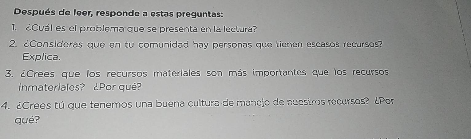 Después de leer, responde a estas preguntas: 
1.¿Cuál es el problema que se presenta en la lectura? 
2. ¿Consideras que en tu comunidad hay personas que tienen escasos recursos? 
Explica. 
3. ¿Crees que los recursos materiales son más importantes que los recursos 
inmateriales? ¿Por qué? 
4. ¿Crees tú que tenemos una buena cultura de manejo de nuestros recursos? ¿Por 
qué?