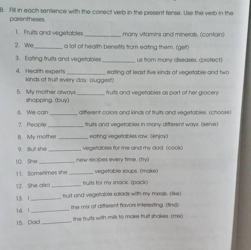 Fill in each sentence with the correct verb in the present tense. Use the verb in the 
parentheses. 
1. Fruits and vegetables many vitamins and minerals. (contain) 
2. We_ a lot of health benefits from eating them. (get) 
3. Eating fruits and vegetables _us from many diseases. (protect) 
4. Health experts eating at least five kinds of vegetable and two 
kinds of fruit every day. (suggest) 
5. My mother always _fruits and vegetables as part of her grocery 
shopping. (buy) 
6. We can _different colors and kinds of fruits and vegetables. (choose) 
7. People _fruits and vegetables in many different ways. (serve) 
8. My mother_ eating vegetables raw. (enjoy) 
9. But she_ vegetables for me and my dad. (cook) 
10. She _new recipes every time. (try) 
11. Sometimes she _vegetable soups. (make) 
12. She also _fruits for my snack. (pack) 
13. I _fruit and vegetable salads with my meals. (like) 
14. I _the mix of different flavors interesting. (find) 
15. Dad _the fruits with milk to make fruit shakes. (mix)