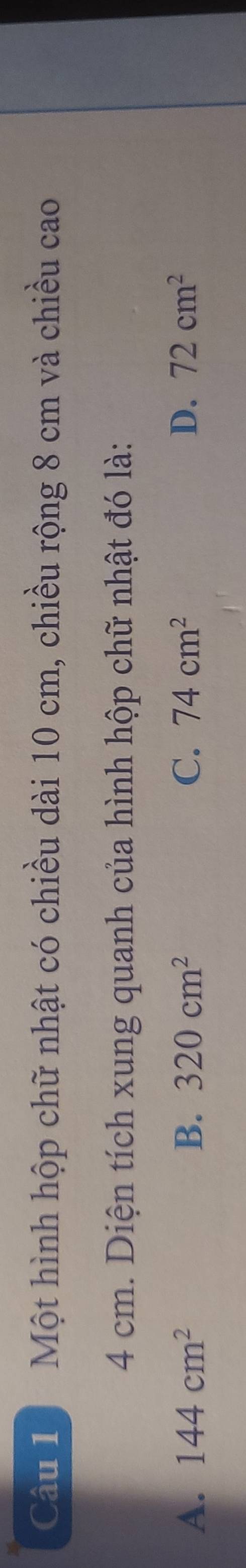 Một hình hộp chữ nhật có chiều dài 10 cm, chiều rộng 8 cm và chiều cao
4 cm. Diện tích xung quanh của hình hộp chữ nhật đó là:
A. 144cm^2 B. 320cm^2 C. 74cm^2 D. 72cm^2