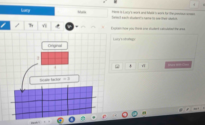 < 6 
Lucy Malik Here is Lucy's work and Malik's work for the previous screen. 
Select each student's name to see their sketch. 
Tr sqrt(± ) Explain how you think one student calculated the area. 
Lucy's strategy: 
Original 
2 
4 Share With Class 
- sqrt(± )
Scale factor =3
Sep 5 5: 
Dosk 1 < 