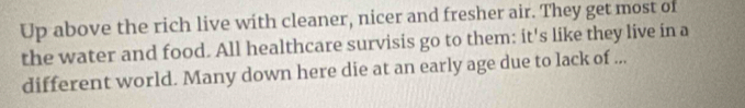 Up above the rich live with cleaner, nicer and fresher air. They get most of 
the water and food. All healthcare survisis go to them: it's like they live in a 
different world. Many down here die at an early age due to lack of ...