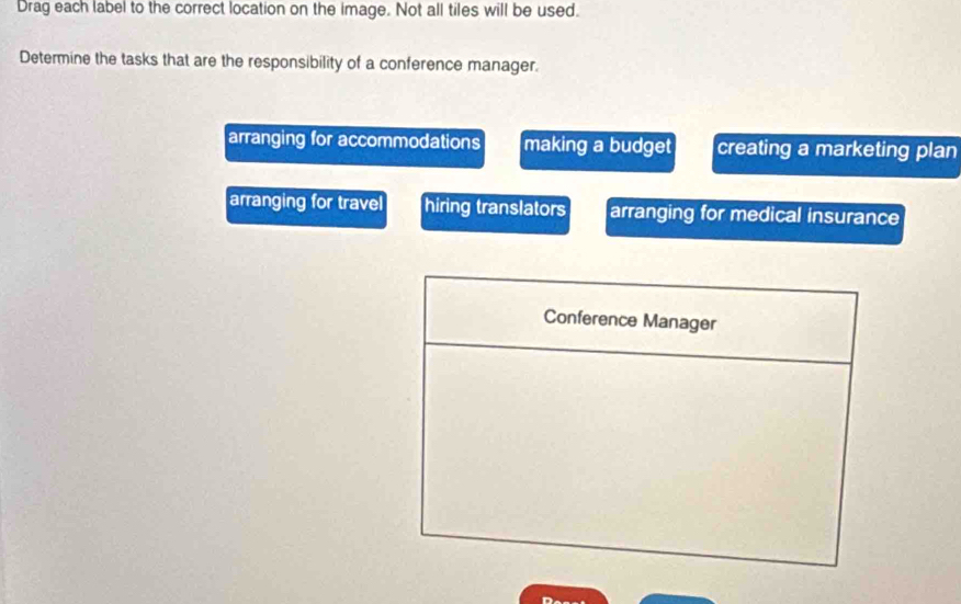 Drag each label to the correct location on the image. Not all tiles will be used.
Determine the tasks that are the responsibility of a conference manager.
arranging for accommodations making a budget creating a marketing plan
arranging for travel hiring translators arranging for medical insurance