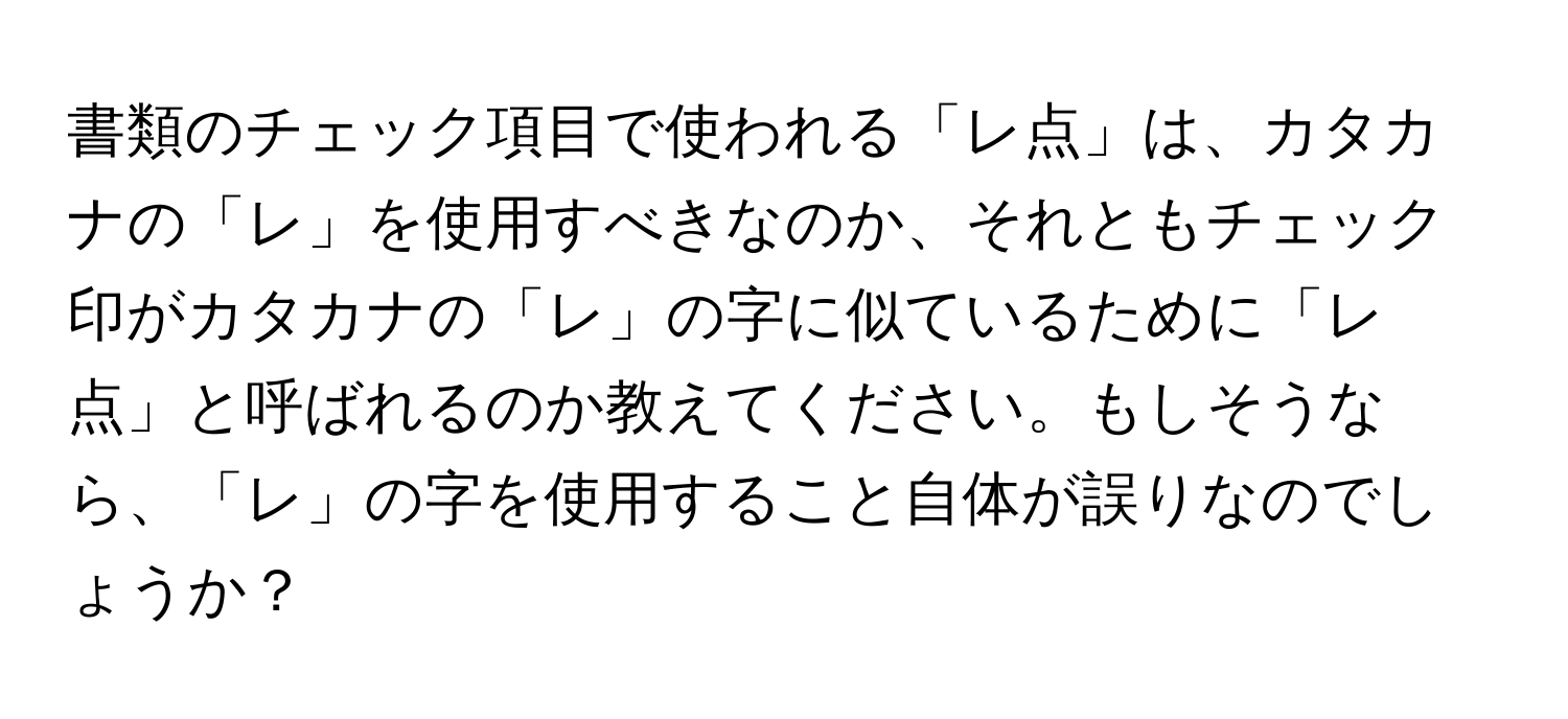 書類のチェック項目で使われる「レ点」は、カタカナの「レ」を使用すべきなのか、それともチェック印がカタカナの「レ」の字に似ているために「レ点」と呼ばれるのか教えてください。もしそうなら、「レ」の字を使用すること自体が誤りなのでしょうか？