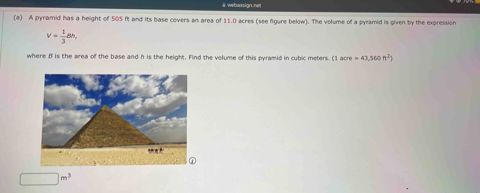 webassign.net 
(a) A pyramid has a height of 505 ft and its base covers an area of 11.0 acres (see figure below). The volume of a pyramid is given by the expression
V= 1/3 Bh, 
where B is the area of the base and h is the height. Find the volume of this pyramid in cubic meters. 1acre=43,560ft^2)
□ m^3