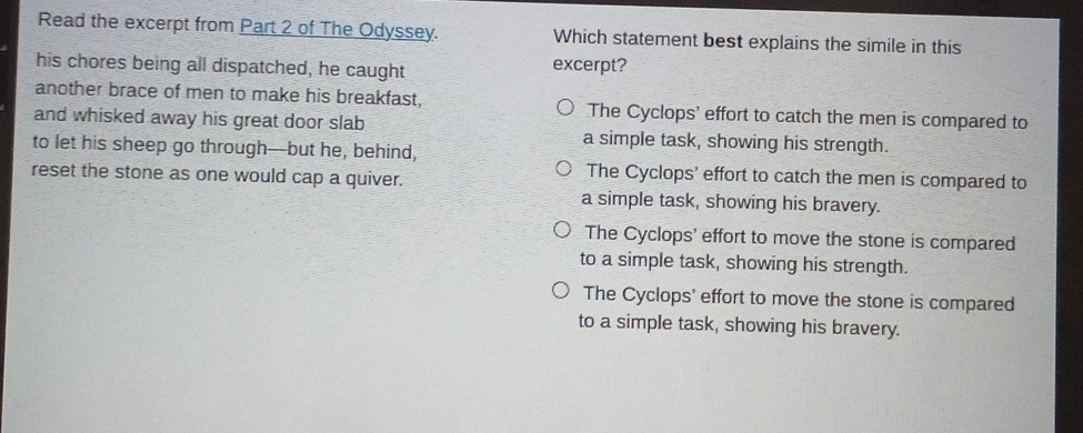 Read the excerpt from Part 2 of The Odyssey. Which statement best explains the simile in this
his chores being all dispatched, he caught excerpt?
another brace of men to make his breakfast, The Cyclops’ effort to catch the men is compared to
and whisked away his great door slab a simple task, showing his strength.
to let his sheep go through--but he, behind,
reset the stone as one would cap a quiver.
The Cyclops' effort to catch the men is compared to
a simple task, showing his bravery.
The Cyclops' effort to move the stone is compared
to a simple task, showing his strength.
The Cyclops' effort to move the stone is compared
to a simple task, showing his bravery.