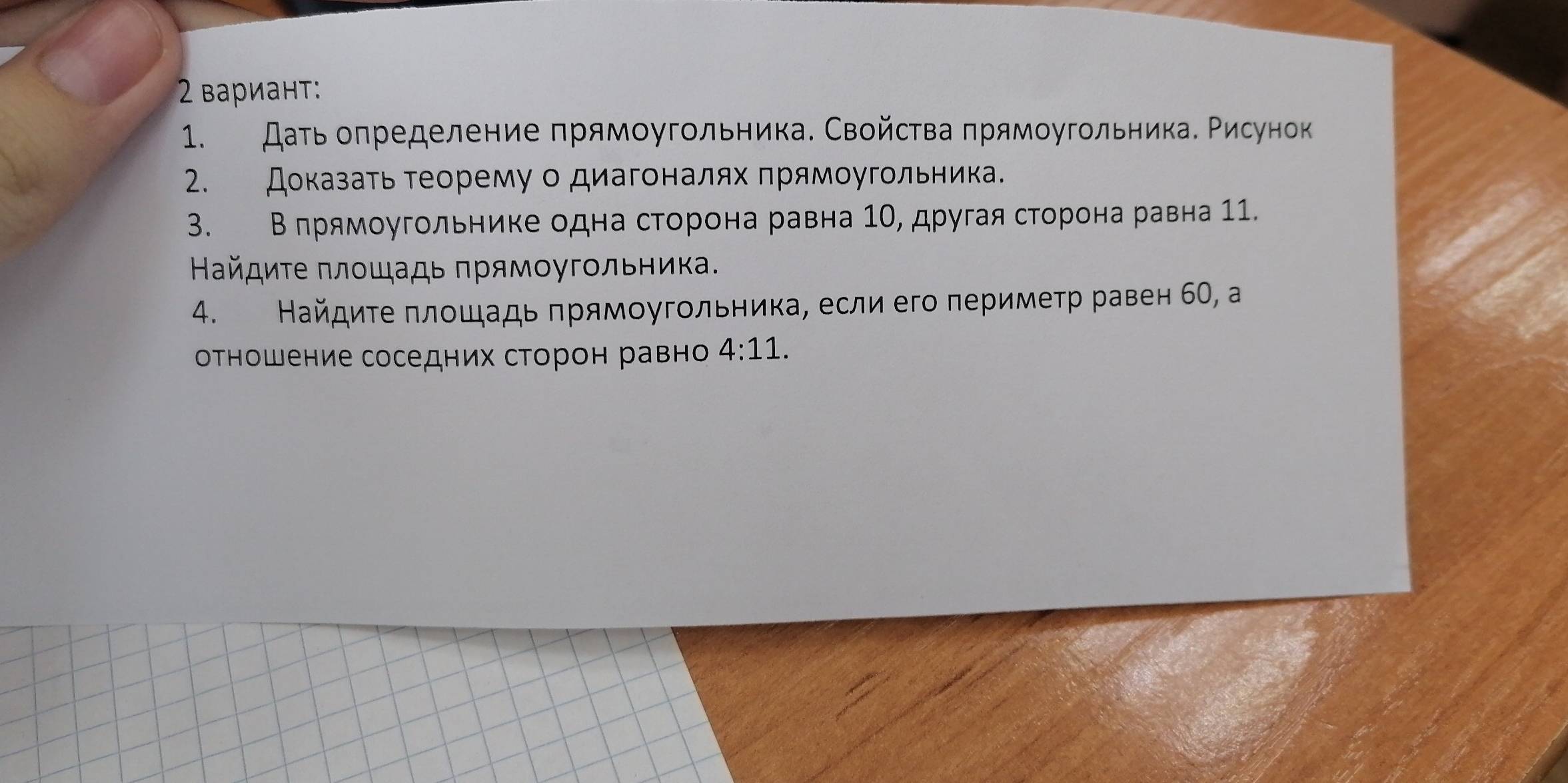 2 вариант: 
1. Даτь оπределение πрямоугольника. Свойсτва πрямοугольника. Рисунок 
2. Доказать теорему о диагоналях πрямоугольника. 
3. Β πрямοугольнике одна сторона равна 1Ο, другая сторона равна 11. 
Βайдиτе πлοшадь πрямοугοльника. 
4. Найдиτе πлοшадь πрямоугольника, если его перимеτр равен б0, а 
оτношение соседних сторон равн 4:11.