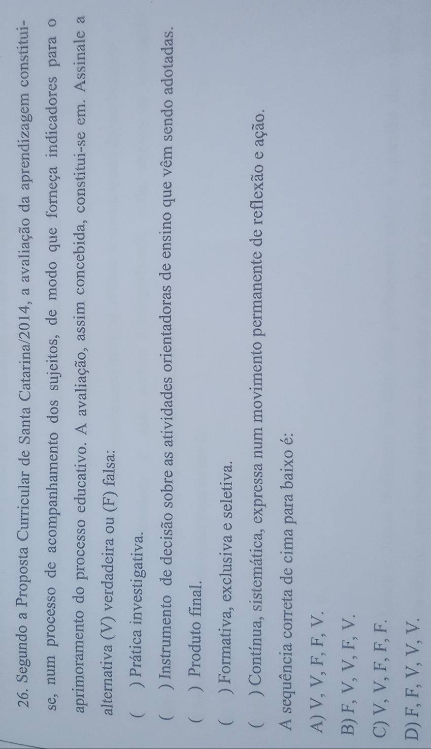 Segundo a Proposta Curricular de Santa Catarina/2014, a avaliação da aprendizagem constitui-
se, num processo de acompanhamento dos sujeitos, de modo que forneça indicadores para o
aprimoramento do processo educativo. A avaliação, assim concebida, constitui-se em. Assinale a
alternativa (V) verdadeira ou (F) falsa:
) Prática investigativa.
) Instrumento de decisão sobre as atividades orientadoras de ensino que vêm sendo adotadas.
( ) Produto final.
( ) Formativa, exclusiva e seletiva.
( ) Contínua, sistemática, expressa num movimento permanente de reflexão e ação.
A sequência correta de cima para baixo é:
A) V, V, F, F, V.
B) F, V, V, F, V.
C) V, V, F, F, F.
D) F, F, V, V, V.